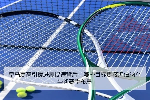 皇马夏窗引援进展提速背后，哪些目标更接近伯纳乌与新赛季布局