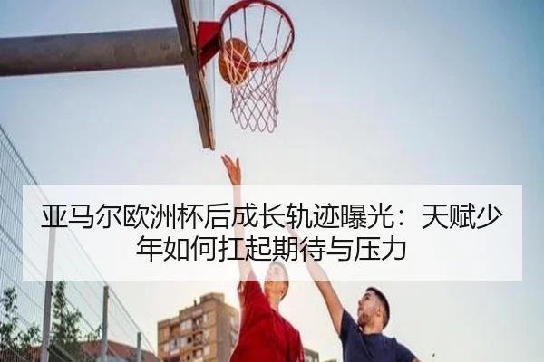 亚马尔欧洲杯后成长轨迹曝光：天赋少年如何扛起期待与压力